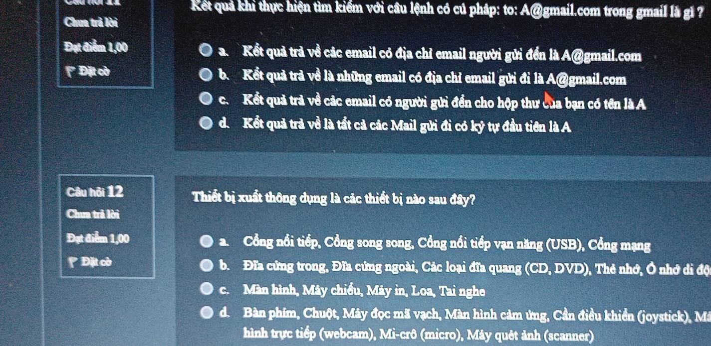 Kết quả khi thực hiện tìm kiểm với cầu lệnh có cú pháp: to: A@gmail.com trong gmail là g1 7
Chua trả lời
Đạt điểm 1,00 a. Kết quả trả về các email có địa chỉ email người gửi đển là A@gmail.com
Đặt cờ b. Kết quả trả về là những email có địa chỉ email gửi đi là A@gmail.com
c. Kết quả trả về các email có người gửi đền cho hộp thư của bạn có tên là A
d. Kết quả trả về là tất cả các Mail gửi đi có kỷ tự đầu tiên là A
Câu hội 12
Thiết bị xuất thông dụng là các thiết bị nào sau đây?
Chua trả lời
Đạt điểm 1,00 a. Cổng nổi tiếp, Cổng song song, Cổng nổi tiếp vạn năng (USB), Cổng mạng
Đặt cờ b. Đĩa cứng trong, Đĩa cứng ngoài, Các loại đĩa quang (CD, DVD), Thẻ nhớ, Ô nhớ di độ
c. Màn hình, Máy chiếu, Máy in, Loa, Tai nghe
d. Bàn phim, Chuột, Mây đọc mã vạch, Màn hình cảm ứng, Cần điều khiển (joystick), Má
hình trực tiếp (webcam), Mi-crô (micro), Mây quêt ảnh (scanner)