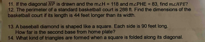 If the diagonal overline HP is drawn and the m∠ H=118 and m∠ PHE=83 , find m∠ HPE ? 
12. The perimeter of a standard basketball court is 288 ft. Find the dimensions of the 
basketball court if its length is 44 feet longer than its width. 
13. A baseball diamond is shaped like a square. Each side is 90 feet long. 
How far is the second base from home plate? 
14. What kind of triangles are formed when a square is folded along its diagonal.