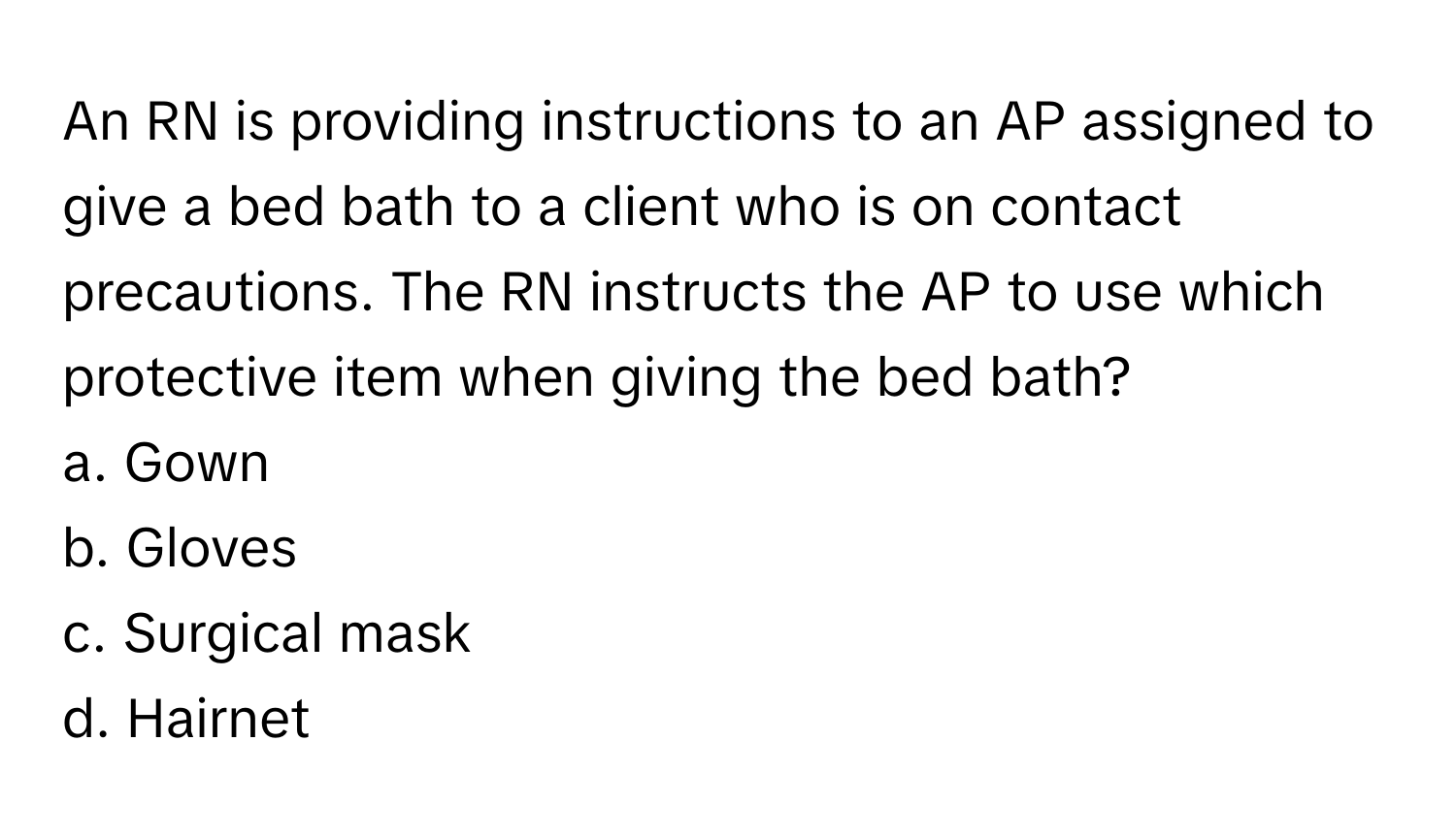 An RN is providing instructions to an AP assigned to give a bed bath to a client who is on contact precautions. The RN instructs the AP to use which protective item when giving the bed bath?

a. Gown
b. Gloves
c. Surgical mask
d. Hairnet