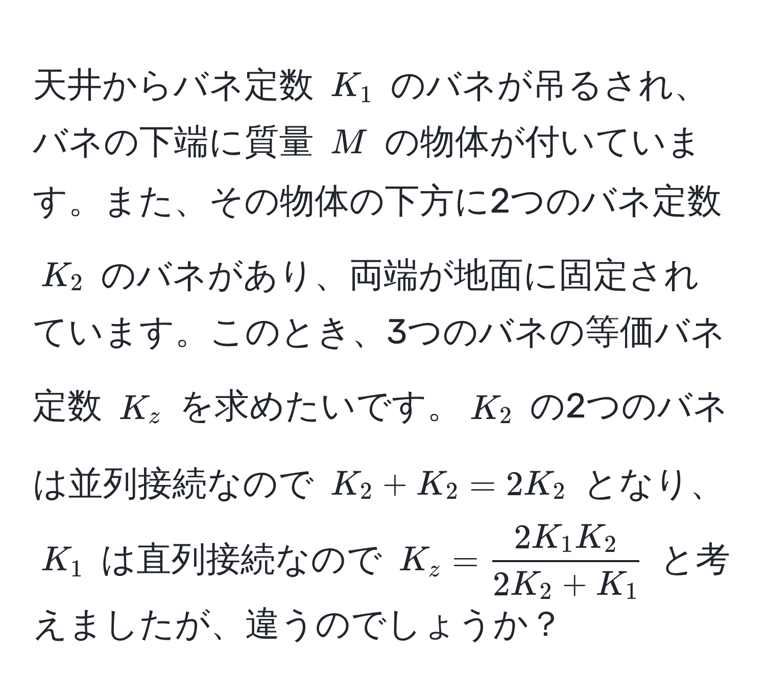 天井からバネ定数 $K_1$ のバネが吊るされ、バネの下端に質量 $M$ の物体が付いています。また、その物体の下方に2つのバネ定数 $K_2$ のバネがあり、両端が地面に固定されています。このとき、3つのバネの等価バネ定数 $K_z$ を求めたいです。$K_2$ の2つのバネは並列接続なので $K_2 + K_2 = 2K_2$ となり、$K_1$ は直列接続なので $K_z =  2K_1 K_2/2K_2 + K_1 $ と考えましたが、違うのでしょうか？