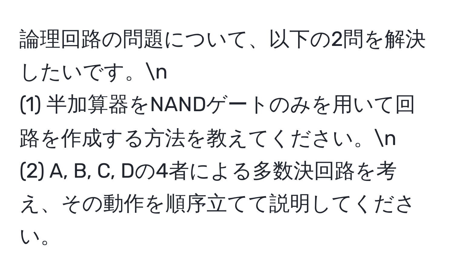 論理回路の問題について、以下の2問を解決したいです。n
(1) 半加算器をNANDゲートのみを用いて回路を作成する方法を教えてください。n
(2) A, B, C, Dの4者による多数決回路を考え、その動作を順序立てて説明してください。