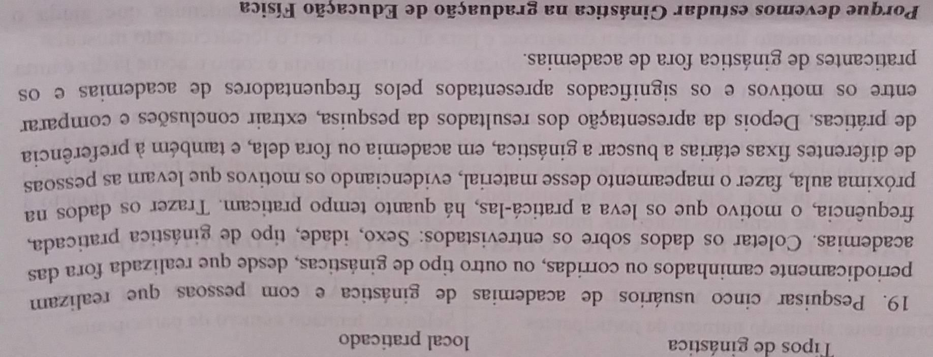 Tipos de ginástica local praticado 
19. Pesquisar cinco usuários de academias de ginástica e com pessoas que realizam 
periodicamente caminhados ou corrídas, ou outro tipo de ginásticas, desde que realizada fora das 
academias. Coletar os dados sobre os entrevistados: Sexo, idade, tipo de ginástica praticada, 
frequência, o motivo que os leva a praticá-las, há quanto tempo praticam. Trazer os dados na 
próxima aula, fazer o mapeamento desse material, evidenciando os motivos que levam as pessoas 
de diferentes fixas etárias a buscar a ginástica, em academia ou fora dela, e também à preferência 
de práticas. Depois da apresentação dos resultados da pesquisa, extrair conclusões e comparar 
entre os motivos e os significados apresentados pelos frequentadores de academias e os 
praticantes de ginástica fora de academias. 
Porque devemos estudar Ginástica na graduação de Educação Física