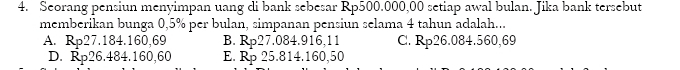 Seorang pensiun menyimpan uang di bank sebesar Rp500.000,00 setiap awal bulan. Jika bank tersebut
memberikan bunga 0,5% per bulan, simpanan pensiun selama 4 tahun adalah...
A. Rp27.184.160,69 B. Rp27.084.916,11 C. Rp26.084.560,69
D. Rp26.484. 160,60 E. Rp 25.814. 160,50