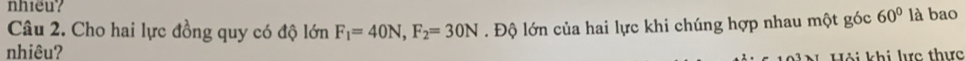 nhieu? 
Câu 2. Cho hai lực đồng quy có độ lớn F_1=40N, F_2=30N. Độ lớn của hai lực khi chúng hợp nhau một góc 60° là bao 
nhiêu? 
Hội khi lực thực