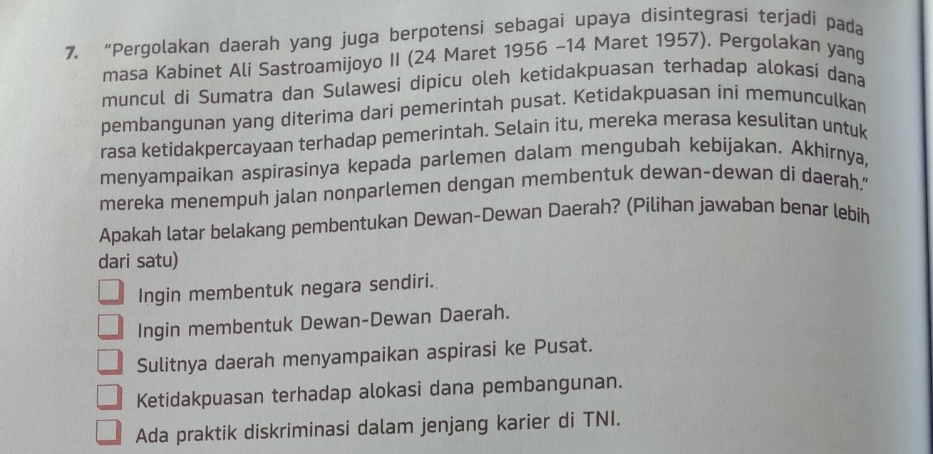 “Pergolakan daerah yang juga berpotensi sebagai upaya disintegrasi terjadi pada
masa Kabinet Ali Sastroamijoyo II (24 Maret 1956 - 14 Maret 1957). Pergolakan yang
muncul di Sumatra dan Sulawesi dipicu oleh ketidakpuasan terhadap alokasi dana
pembangunan yang diterima dari pemerintah pusat. Ketidakpuasan ini memunculkan
rasa ketidakpercayaan terhadap pemerintah. Selain itu, mereka merasa kesulitan untuk
menyampaikan aspirasinya kepada parlemen dalam mengubah kebijakan. Akhirnya,
mereka menempuh jalan nonparlemen dengan membentuk dewan-dewan di daerah."
Apakah latar belakang pembentukan Dewan-Dewan Daerah? (Pilihan jawaban benar lebih
dari satu)
Ingin membentuk negara sendiri.
Ingin membentuk Dewan-Dewan Daerah.
Sulitnya daerah menyampaikan aspirasi ke Pusat.
Ketidakpuasan terhadap alokasi dana pembangunan.
Ada praktik diskriminasi dalam jenjang karier di TNI.