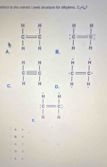 Which is ihe correct Lewls structure for ethylene, C_2H_4
A.

B.
C.
D. frac (∈tlimits _i=1)^n(∈tlimits _h)^j=frac (∈tlimits _i)^n(∈tlimits _h)^j
E. :frac beginarrayr i iendarray beginarrayr i iendarray =beginarrayr i c Hendarray
A A
B. B
C. C
D. D
E. E