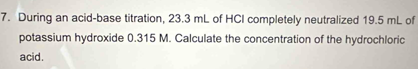 During an acid-base titration, 23.3 mL of HCI completely neutralized 19.5 mL of 
potassium hydroxide 0.315 M. Calculate the concentration of the hydrochloric 
acid.