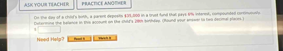 ASK YOUR TEACHER PRACTICE ANOTHER 
On the day of a child's birth, a parent deposits $35,000 in a trust fund that pays 6% interest, compounded continuously. 
Determine the balance in this account on the child's 28th birthday. (Round your answer to two decimal places.) 
S 
Need Help? Read it Watch It