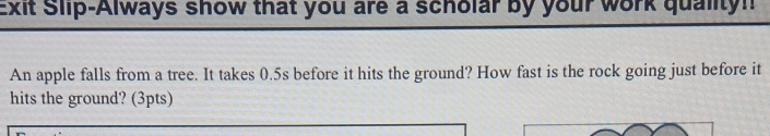 Exit Slip-Always show that you are a scholar by your work quality! 
An apple falls from a tree. It takes 0.5s before it hits the ground? How fast is the rock going just before it 
hits the ground? (3pts)