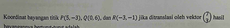 Koordinat bayangan titik P(5,-3), Q(0,6) , dan R(-3,-1) jika ditranslasi oleh vektor beginpmatrix 7 3endpmatrix hasil 
bavangannva berturut-turut adalah