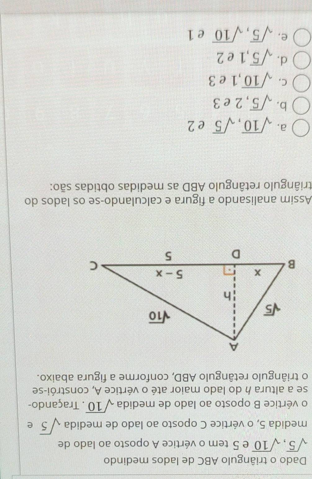 Dado o triângulo ABC de lados medindo
sqrt(5),sqrt(10) e 5 tem o vértice A oposto ao lado de
medida 5, o vértice C oposto ao lado de medida sqrt(5) e
o vértice B oposto ao lado de medida sqrt(10). Traçando-
se a altura h do lado maior até o vértice A, constrói-se
o triângulo retângulo ABD, conforme a figura abaixo.
Assim analisando a figura e calculando-se os lados do
triângulo retângulo ABD as medidas obtidas são:
a. sqrt(10),sqrt(5) e 2
b. sqrt(5),2 e 3
C. sqrt(10),1 e 3
d. sqrt(5),1 e 2
e, sqrt(5),sqrt(10) e 1