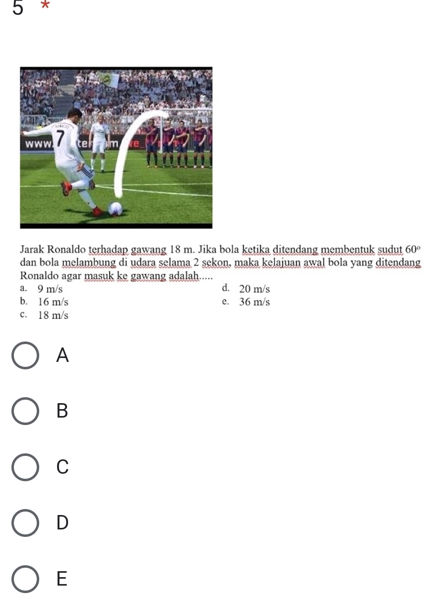 Jarak Ronaldo terhadap gawang 18 m. Jika bola ketika ditendang membentuk sudut 60°
dan bola melambung di udara selama 2 sekon, maka kelajuan awal bola yang ditendang
Ronaldo agar masuk ke gawang adalah.....
a. 9 m/s d. 20 m/s
b. 16 m/s e. 36 m/s
c. 18 m/s
A
B
C
D
E