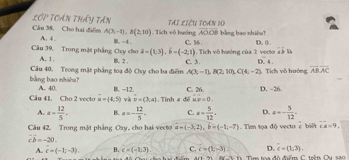 LOP TOẤN THẤY TầN TAI. 1271 1 TOáN 10
Câu 38. Cho hai điểm A(3;-1), B(2;10). Tích vô hướng overline AO. overline OB bằng bao nhiêu?
A. 4. B. -4 C. 16. D. 0
Câu 39, Trong mặt phẳng Oxy cho overline a=(1;3), overline b=(-2;1). Tích vô hướng của 2 vecto a à là +1
A. 1. B. 2. C. 3. D. 4.
Câu 40, Trong mặt phẳng toạ độ Oxy cho ba điểm A(3;-1), B(2;10), C(4;-2) ). Tích vô huớng overline ABoverline AC
bằng bao nhiêu?
A. 40. B. −12. C. 26. D. -26.
Câu 41. Cho 2 vecto u=(4;5) và vector v=(3;a) Tính 2 đề u.v=0.
A. a= 12/5 · B. a=- 12/5 . C. a= 5/12  · D. a=- 5/12 . 
Câu 42. Trong mặt phẳng Oxy, , cho hai vecto a=(-3;2), b=(-1;-7). Tim tọa độ vecto c biết ca=9.
vector cb=-20.
A. c=(-1;-3). B. c=(-1;3). C. c=(1;-3). D. c=(1;3). 
On cho hai điểm A(1,9) IIV-2:1) Tìm toa đô điểm C. trên Oy sao