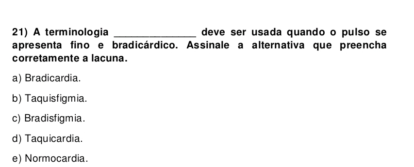 A terminologia _deve ser usada quando o pulso se
apresenta fino e bradicárdico. Assinale a alternativa que preencha
corretamente a lacuna.
a) Bradicardia.
b) Taquisfigmia.
c) Bradisfigmia.
d) Taquicardia.
e) Normocardia.