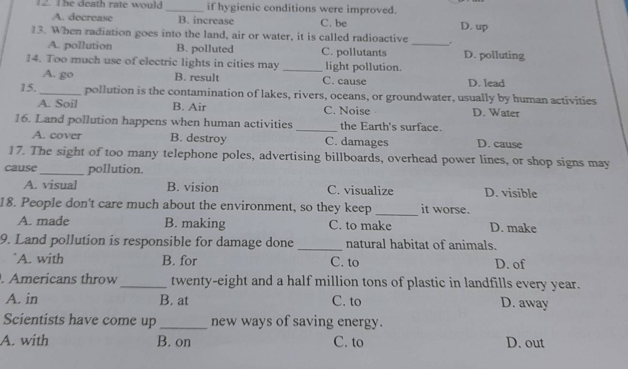 The death rate would _if hygienic conditions were improved.
A. decrease B. increase C. be D.up
13. When radiation goes into the land, air or water, it is called radioactive _.
A. pollution B. polluted C. pollutants D. polluting
14. Too much use of electric lights in cities may _light pollution.
A. go B. result C. cause D. lead
15._ pollution is the contamination of lakes, rivers, oceans, or groundwater, usually by human activities
A. Soil B. Air C. Noise D. Water
16. Land pollution happens when human activities _the Earth's surface.
A. cover B. destroy C. damages D. cause
17. The sight of too many telephone poles, advertising billboards, overhead power lines, or shop signs may
cause_ pollution.
A. visual B. vision C. visualize D. visible
18. People don't care much about the environment, so they keep _it worse.
A. made B. making C. to make D. make
9. Land pollution is responsible for damage done _natural habitat of animals.
`A. with B. for C. to D. of
. Americans throw _twenty-eight and a half million tons of plastic in landfills every year.
A. in B. at C. to D. away
Scientists have come up _new ways of saving energy.
A. with B. on C. to D. out