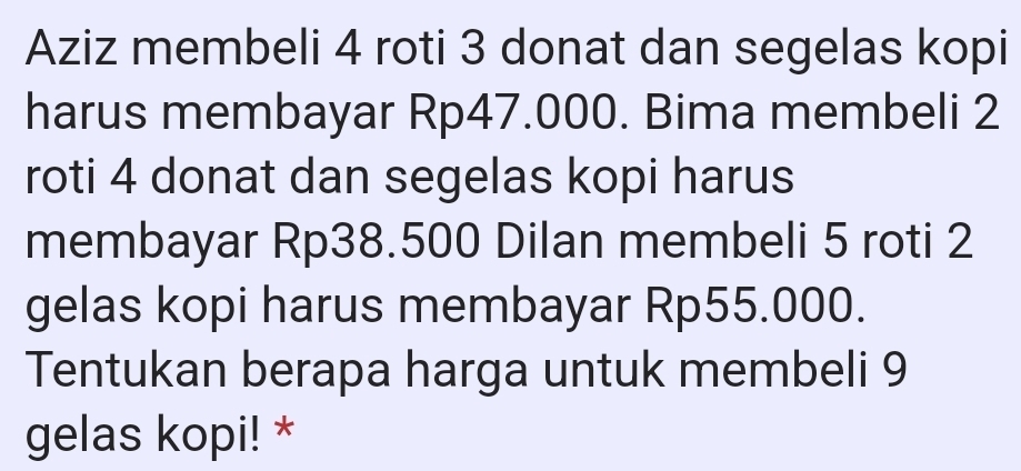 Aziz membeli 4 roti 3 donat dan segelas kopi 
harus membayar Rp47.000. Bima membeli 2
roti 4 donat dan segelas kopi harus 
membayar Rp38.500 Dilan membeli 5 roti 2
gelas kopi harus membayar Rp55.000. 
Tentukan berapa harga untuk membeli 9
gelas kopi! *