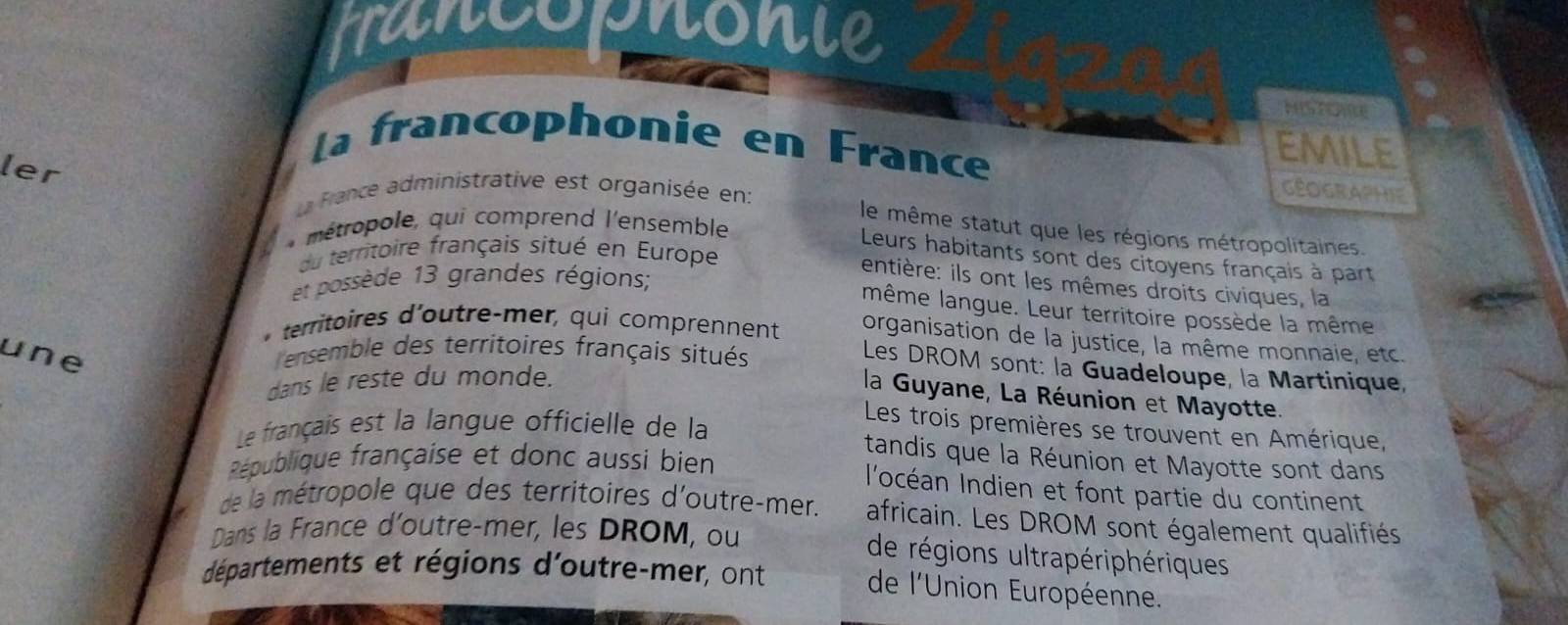 trancopnonie 
HISTOE 
La francophonie en France 
emile 
ler 
La France administrative est organisée en: 
Géographie 
* métropole, qui comprend l'ensemble 
le même statut que les régions métropolitaines. 
du territoire français situé en Europe 
Leurs habitants sont des citoyens français à part 
entière: ils ont les mêmes droits civiques, la 
et possède 13 grandes régions; 
même langue. Leur territoire possède la même 
* territoires d'outre-mer, qui comprennent organisation de la justice, la même monnaie, etc. 
une ensemble des territoires français situés 
Les DROM sont: la Guadeloupe, la Martinique, 
dans le reste du monde. 
la Guyane, La Réunion et Mayotte. 
Le français est la langue officielle de la 
Les trois premières se trouvent en Amérique, 
tandis que la Réunion et Mayotte sont dans 
République française et donc aussi bien 
l'océan Indien et font partie du continent 
de la métropole que des territoires d'outre-mer. africain. Les DROM sont également qualifiés 
Dans la France d'outre-mer, les DROM, ou 
de régions ultrapériphériques 
départements et régions d'outre-mer, ont 
de l'Union Européenne.