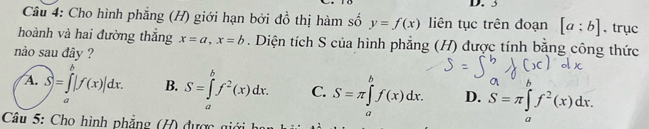 3
Câu 4: Cho hình phẳng (H) giới hạn bởi đồ thị hàm số y=f(x) liên tục trên đoạn [a;b] , trục
hoành và hai đường thắng x=a, x=b. Diện tích S của hình phẳng (H) được tính bằng công thức
nào sau đây ?
b
A. S)=∈tlimits _a^(b|f(x)|dx. B. S=∈tlimits _a^bf^2)(x)dx. C. S=π ∈tlimits _a^(bf(x)dx. D. S=π ∈t f^2)(x)dx. 
a
Câu 5: Cho hình phẳng (H) được giới