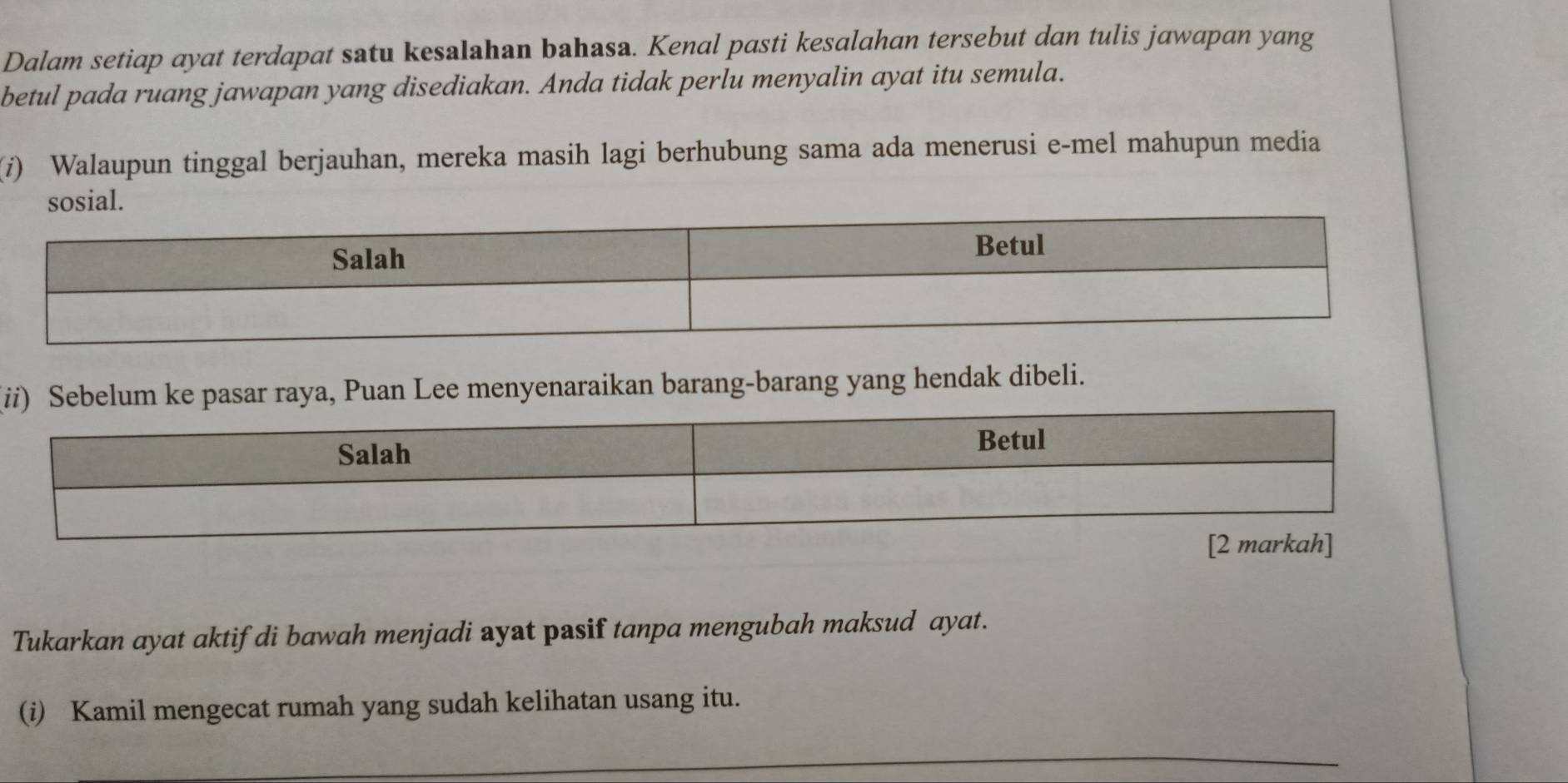 Dalam setiap ayat terdapat satu kesalahan bahasa. Kenal pasti kesalahan tersebut dan tulis jawapan yang 
betul pada ruang jawapan yang disediakan. Anda tidak perlu menyalin ayat itu semula. 
(i) Walaupun tinggal berjauhan, mereka masih lagi berhubung sama ada menerusi e-mel mahupun media 
sosial. 
(ii) Sebelum ke pasar raya, Puan Lee menyenaraikan barang-barang yang hendak dibeli. 
Tukarkan ayat aktif di bawah menjadi ayat pasif tanpa mengubah maksud ayat. 
(i) Kamil mengecat rumah yang sudah kelihatan usang itu. 
_