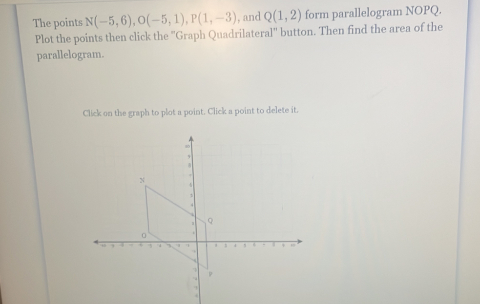 The points N(-5,6), O(-5,1), P(1,-3) , and Q(1,2) form parallelogram NOPQ. 
Plot the points then click the ''Graph Quadrilateral'' button. Then find the area of the 
parallelogram. 
Click on the graph to plot a point. Click a point to delete it. 
4