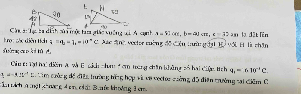 Tại ba đỉnh của một tam giác vuông tại A cạnh a=50cm, b=40cm, c=30cm ta đặt lần 
lượt các điện tích q_1=q_2=q_3=10^(-9)C. Xác định vector cường độ điện trường tại H, với H là chân 
đường cao kẻ từ A. 
Câu 6: Tại hai điểm A và B cách nhau 5 cm trong chân không có hai điện tích q_1=16.10^(-8)C,
q_2=-9.10^(-8)C 2. Tìm cường độ điện trường tổng hợp và vẽ vector cường độ điện trường tại điểm C 
cằm cách A một khoảng 4 cm, cách B một khoảng 3 cm.