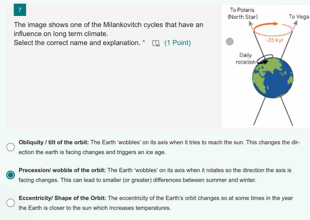 To Vega
The image shows one of the Milankovitch cycles that have an
influence on long term climate.
Select the correct name and explanation. * (1 Point)
Obliquity / tilt of the orbit: The Earth ‘wobbles’ on its axis when it tries to reach the sun. This changes the dir-
ection the earth is facing changes and triggers an ice age.
Precession/ wobble of the orbit: The Earth ‘wobbles’ on its axis when it rotates so the direction the axis is
facing changes. This can lead to smaller (or greater) differences between summer and winter.
Eccentricity/ Shape of the Orbit: The eccentricity of the Earth's orbit changes so at some times in the year
the Earth is closer to the sun which increases temperatures.