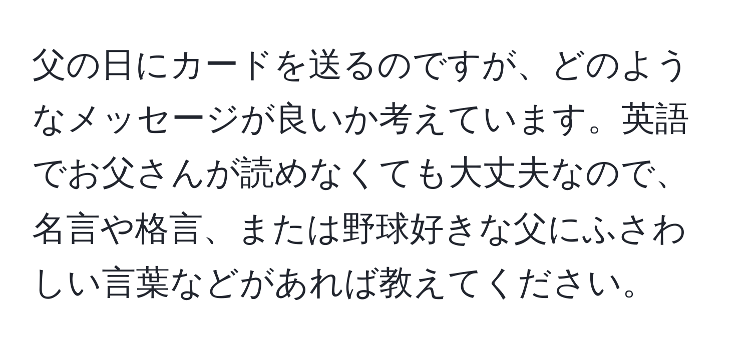 父の日にカードを送るのですが、どのようなメッセージが良いか考えています。英語でお父さんが読めなくても大丈夫なので、名言や格言、または野球好きな父にふさわしい言葉などがあれば教えてください。