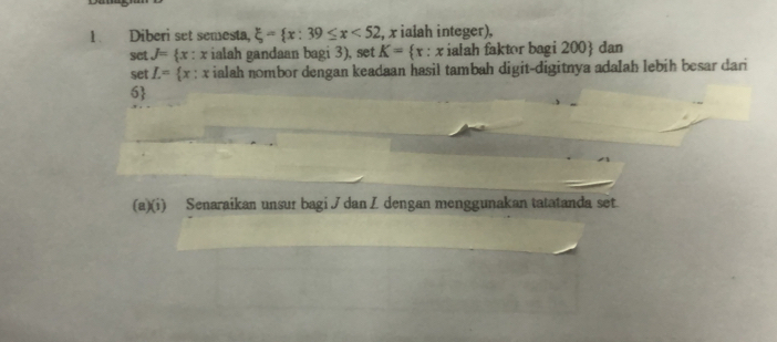 Diberi set semesta, xi = x:39≤ x<52</tex> , x ialah integer), 
sct J= (x : x ialah gandaan bagi 3), set K= x:x ialah faktor bagi 200  dan 
set L= x : x ialah nombor dengan keadaan hasil tambah digit-digitnya adalah lebih besar dari
6  
(a)(i) Senaraikan unsur bagi J danZ dengan menggunakan tatatanda set.