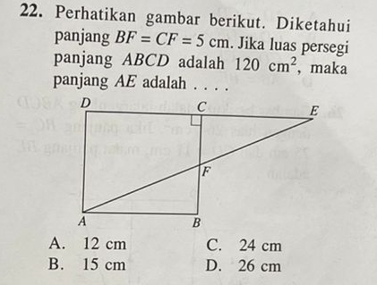 Perhatikan gambar berikut. Diketahui
panjang BF=CF=5cm. Jika luas persegi
panjang ABCD adalah 120cm^2 ,maka
panjang AE adalah . . . .
A. 12 cm C. 24 cm
B. 15 cm D. 26 cm