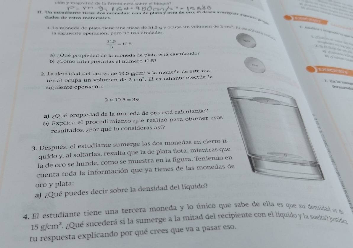 ción y magnitud de la fuerza neta sobre el bloque?
II. Un estudiante tiene dos monedas: una de plata y otra de oro; él desea averiguar alguna     
dades de estos materiales.
a 
1. La moneda de plata tiene una masa de 31.5 g y ocupa un volumen de 3cm^3. El estudiante resli
1. Anallcén'y tompetó  e ique a
la siguiente operación, pero no usa unidades:
 (31.5)/3 =10.5
Plats
L Caón d vs d e cemgto en   n
X Sả t tol đi c của # Eolenencaión
a) ¿Qué propiedad de la moneda de plata está calculando?
b) ¿Cómo interpretarías el número 10.5?
Gr
2. La densidad del oro es de 19.5g/cm^3 y la moneda de este ma-
EJERCICIOS
terial ocupa un volumen de 2cm^3. El estudiante efectúa la
L En la imag
siguiente operación: formando
2* 19.5=39
a) ¿Qué propiedad de la moneda de oro está calculando?
b) Explica el procedimiento que realizó para obtener esos
resultados. ¿Por qué lo consideras así?
 
3. Después, el estudiante sumerge las dos monedas en cierto lí-
quido y, al soltarlas, resulta que la de plata flota, mientras que
la de oro se hunde, como se muestra en la figura. Teniendo en
cuenta toda la información que ya tienes de las monedas de
oro y plata:
a) ¿Qué puedes decir sobre la densidad del líquido?
4. El estudiante tiene una tercera moneda y lo único que sabe de ella es que su densidad es de
15g/cm^3 ¿Qué sucederá si la sumerge a la mitad del recipiente con el líquido y la suelta? Justifica
tu respuesta explicando por qué crees que va a pasar eso.