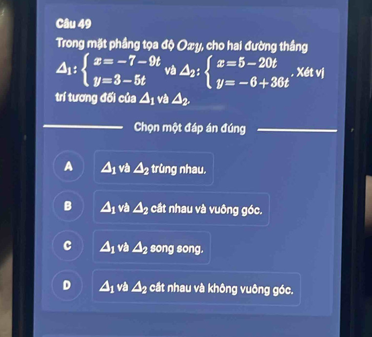 Trong mặt phầng tọa độ Oxy, cho hai đường thắng
△ _1:beginarrayl x=-7-9t y=3-5tendarray. và △ _2:beginarrayl x=5-20t y=-6+36tendarray.. Xét vj
trí tương đối của △ _1 và △ _2. 
Chọn một đáp án đúng
A △ _1 và △ _2 trùng nhau,
B △ _1 và △ _2 cắt nhau và vuông góc.
c △ _1 và △ _2 song song.
D △ _1 và △ _2 cầt nhau và không vuông góc.