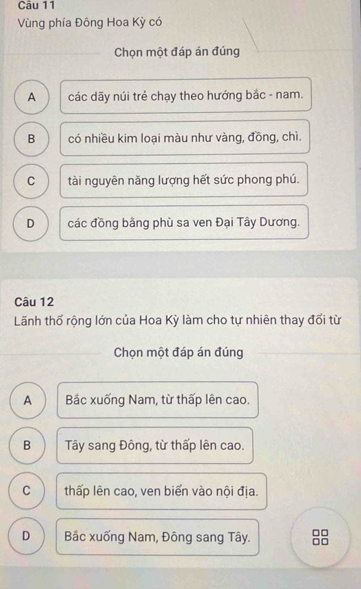 Vùng phía Đông Hoa Kỳ có
Chọn một đáp án đúng
A các dãy núi trẻ chạy theo hướng bắc - nam.
B có nhiều kim loại màu như vàng, đồng, chì.
C tài nguyên năng lượng hết sức phong phú.
D các đồng bằng phù sa ven Đại Tây Dương.
Câu 12
Lãnh thổ rộng lớn của Hoa Kỳ làm cho tự nhiên thay đổi từ
Chọn một đáp án đúng
A Bắc xuống Nam, từ thấp lên cao.
B Tây sang Đông, từ thấp lên cao.
C thấp lên cao, ven biển vào nội địa.
D Bắc xuống Nam, Đông sang Tây.