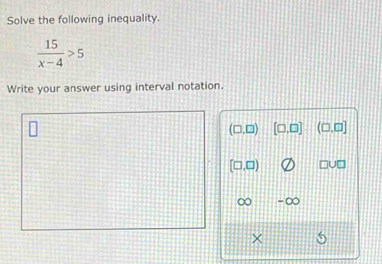 Solve the following inequality.
 15/x-4 >5
Write your answer using interval notation.
(□ ,□ ) [□ ,□ ] (□ ,□ ]
[□ ,□ ) U□
×