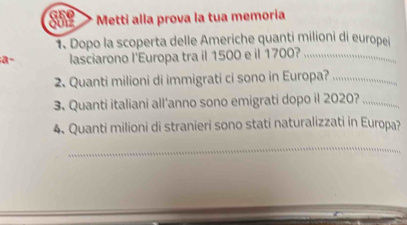 she Metti alla prova la tua memoria 
1. Dopo la scoperta delle Americhe quanti milioni di europei 
a- 
lasciarono l'Europa tra il 1500 e il 1700? 

2. Quanti milioni di immigrati ci sono in Europa? . 
3. Quanti italiani all’anno sono emigrati dopo il 2020? ....... 
4. Quanti milioni di stranieri sono stati naturalizzati in Europa? 
__ 
_ 
_