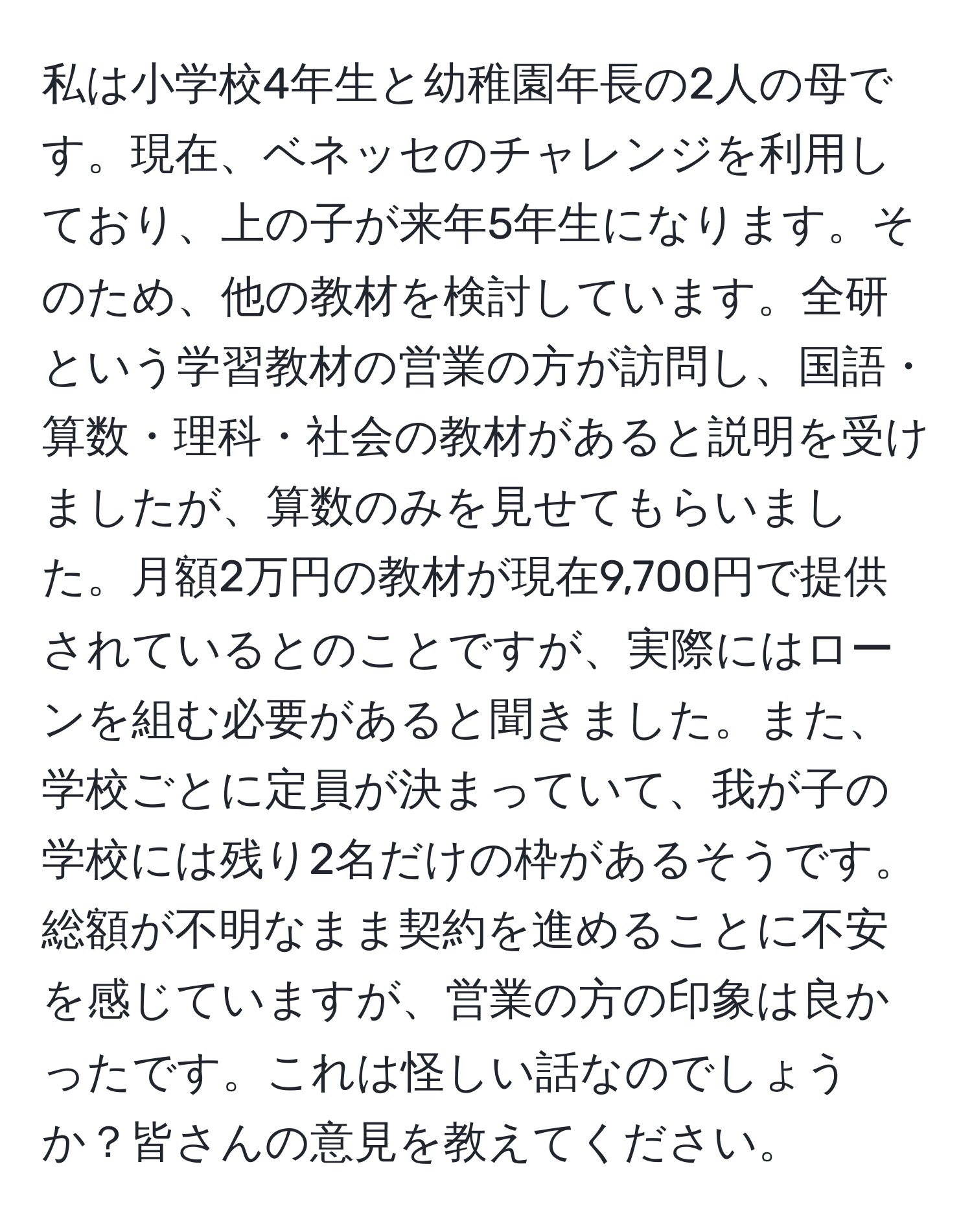 私は小学校4年生と幼稚園年長の2人の母です。現在、ベネッセのチャレンジを利用しており、上の子が来年5年生になります。そのため、他の教材を検討しています。全研という学習教材の営業の方が訪問し、国語・算数・理科・社会の教材があると説明を受けましたが、算数のみを見せてもらいました。月額2万円の教材が現在9,700円で提供されているとのことですが、実際にはローンを組む必要があると聞きました。また、学校ごとに定員が決まっていて、我が子の学校には残り2名だけの枠があるそうです。総額が不明なまま契約を進めることに不安を感じていますが、営業の方の印象は良かったです。これは怪しい話なのでしょうか？皆さんの意見を教えてください。