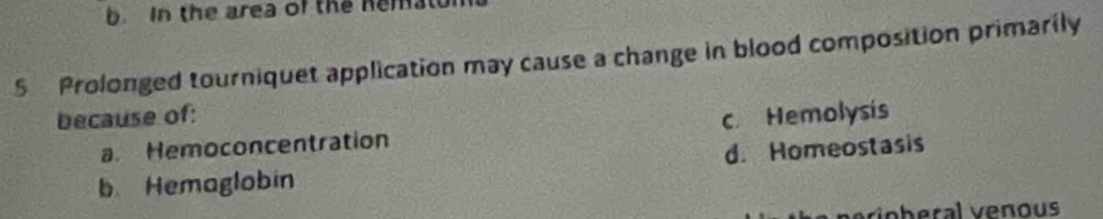 In the area of the hemalu
S Prolonged tourniquet application may cause a change in blood composition primarily
because of:
a. Hemoconcentration c Hemolysis
b Hemaglobin d. Homeostasis
ohral v enous