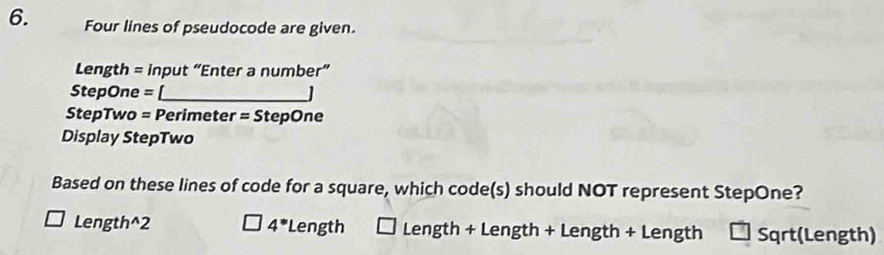 Four lines of pseudocode are given.
Length = input “Enter a number”
StepOne = [_
StepTwo = Perimeter = StepOne
Display StepTwo
Based on these lines of code for a square, which code(s) should NOT represent StepOne?
Length^(2 4^*) Length Length + Length + Length + Length Sqrt(Length)