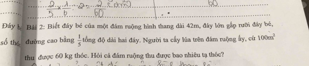 Đáy bị Bài 2: Biết đáy bé của một đám ruộng hình thang dài 42m, đáy lớn gấp rưỡi đáy bé, 
số thó đường cao bằng  1/5  đổng độ dài hai đáy. Người ta cấy lúa trên đám ruộng ấy, cứ 100m^2
thu được 60 kg thóc. Hỏi cả đám ruộng thu được bao nhiêu tạ thóc?