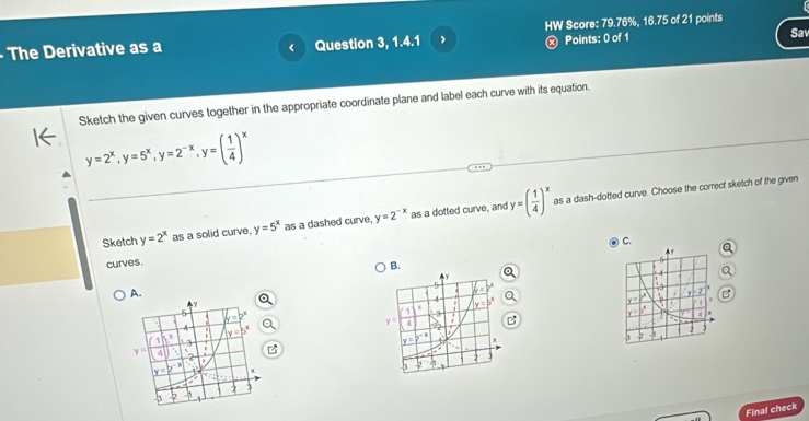 HW Score: 79.76%, 16.75 of 21 points
ⓧ Points: 0 of 1
- The Derivative as a Question 3, 1.4.1 Sav
Sketch the given curves together in the appropriate coordinate plane and label each curve with its equation.
y=2^x,y=5^x,y=2^(-x),y=( 1/4 )^x
Sketch y=2^x as a solid curve, y=5^x as a dashed curve, y=2^(-x) as a dotted curve, and y=( 1/4 )^x as a dash-dotted curve. Choose the correct sketch of the given
C.
curves.
B.
A.
r
4
Final check