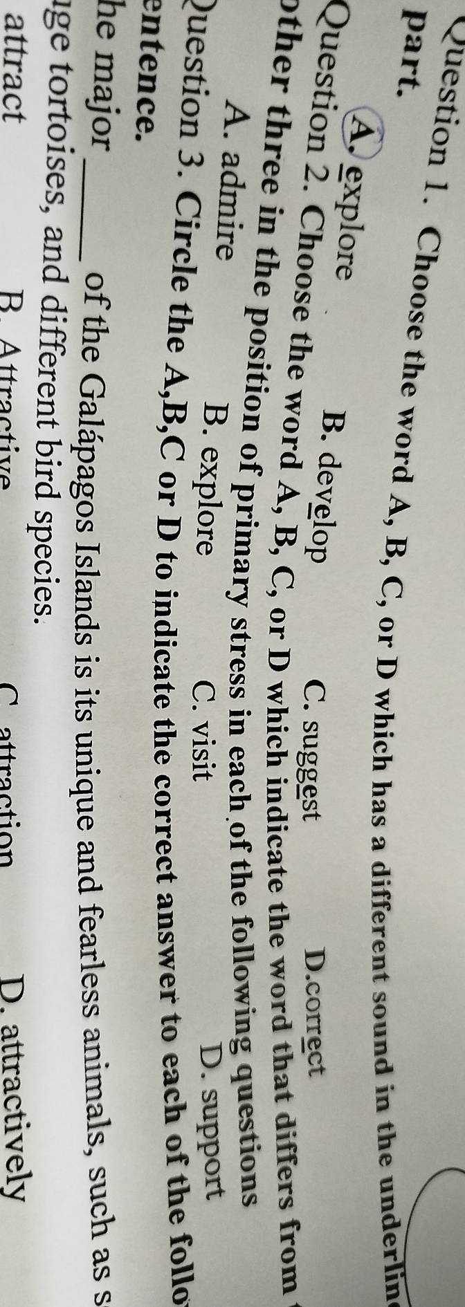 Choose the word A, B, C, or D which has a different sound in the underlin
part.
A. explore B. develop
C. suggest D.correct
Question 2. Choose the word A, B, C, or D which indicate the word that differs from
other three in the position of primary stress in each of the following questions.
A. admire B. explore
C. visit D. support
Question 3. Circle the A, B, C or D to indicate the correct answer to each of the follo
entence.
he major _
of the Galápagos Islands is its unique and fearless animals, such as s
age tortoises, and different bird species.
attract B Attractive Crattraction D. attractively