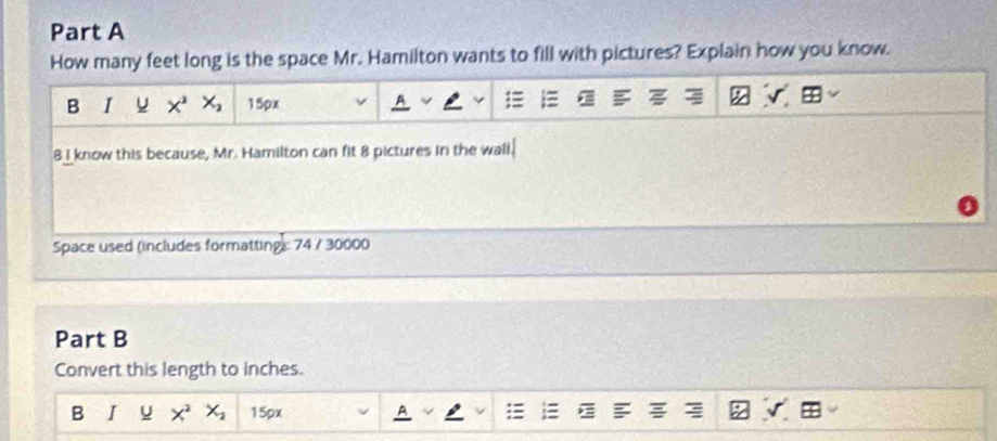 How many feet long is the space Mr. Hamilton wants to fill with pictures? Explain how you know. 
B I u X^2 X_2 15px
8I know this because, Mr. Hamilton can fit 8 pictures in the wall. 
Space used (includes formatting): 74 / 30000 
Part B 
Convert this length to inches. 
B I x^2 X_2 15px