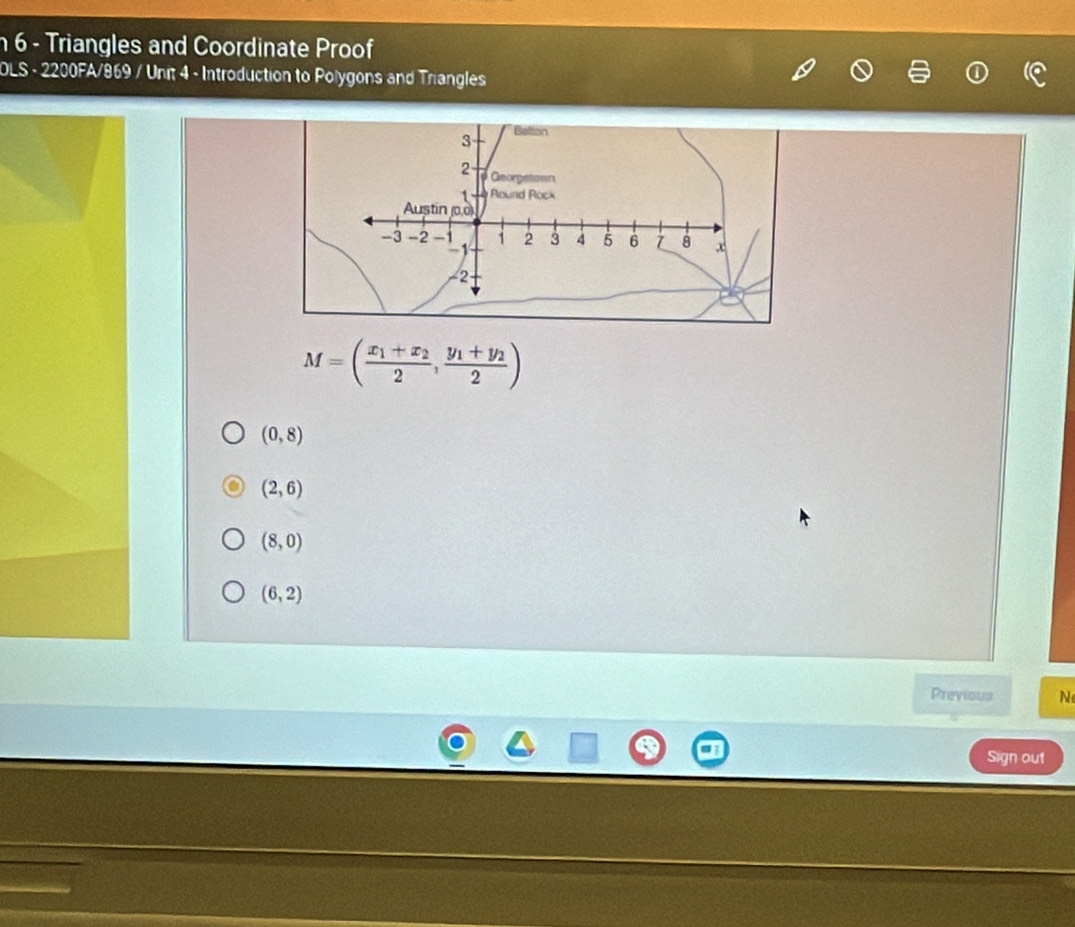 Triangles and Coordinate Proof
OLS - 2200FA/869 / Unit 4 - Introduction to Polygons and Triangles
3 Belton
2 Georgstown
1 Round Rock
Austin (0,0)
-3 -2 -1 1 2 3 4 5 6 Z 8 x
1
−2
M=(frac x_1+x_22,frac y_1+y_22)
(0,8)
(2,6)
(8,0)
(6,2)
Previous N
Sign out