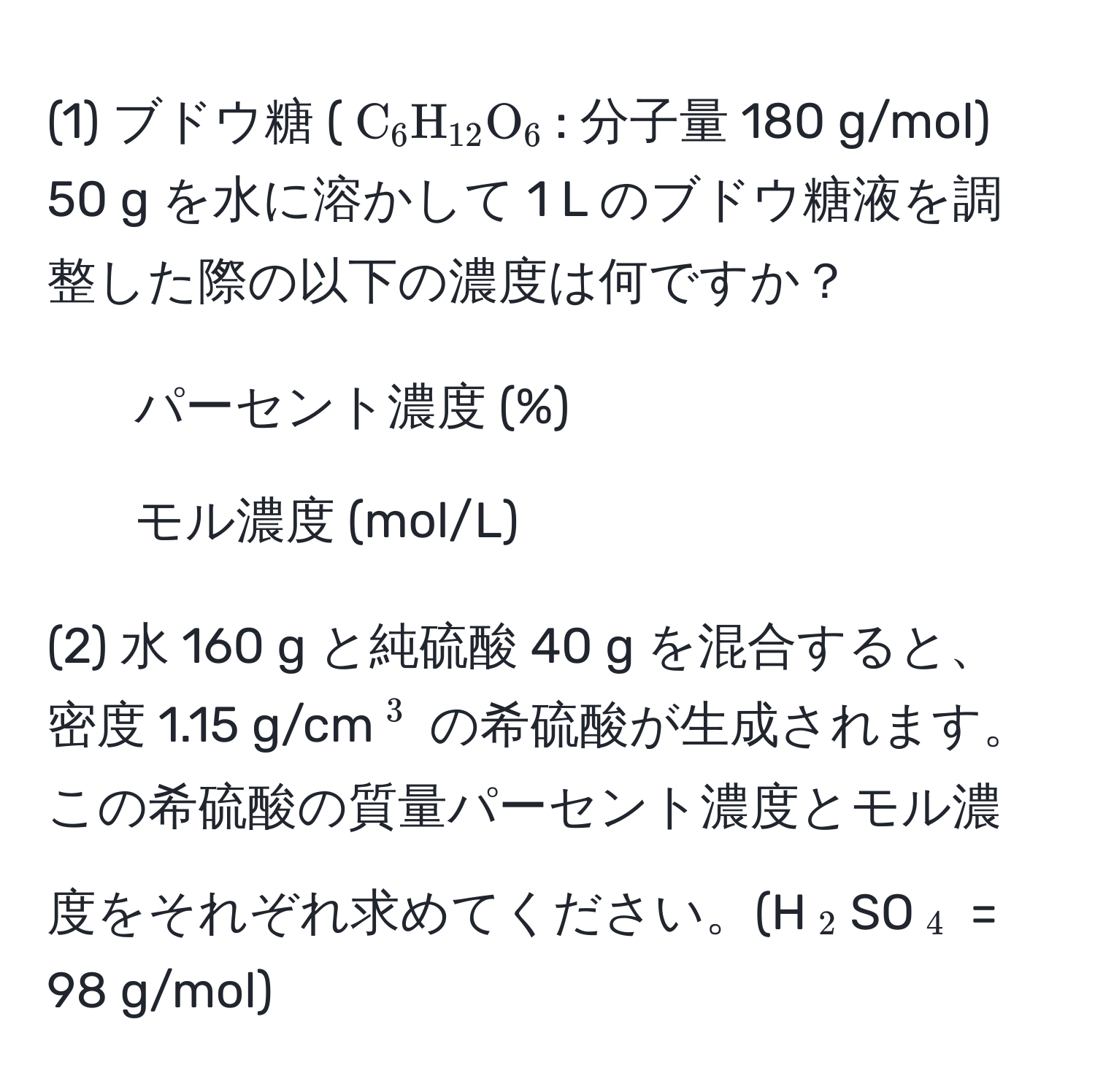 (1) ブドウ糖 ($C_6H_12O_6$: 分子量 180 g/mol) 50 g を水に溶かして 1 L のブドウ糖液を調整した際の以下の濃度は何ですか？  
1. パーセント濃度 (%)  
2. モル濃度 (mol/L)  

(2) 水 160 g と純硫酸 40 g を混合すると、密度 1.15 g/cm(^3) の希硫酸が生成されます。この希硫酸の質量パーセント濃度とモル濃度をそれぞれ求めてください。(H(_2)SO(_4) = 98 g/mol)