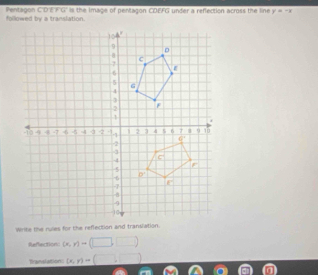 Pentagon C'D'E'F'G' is the Image of pentagon CDEFG under a reflection across the line y=-x
followed by a translation.
Reflection: (x,y)to
Translation: (x,y)to