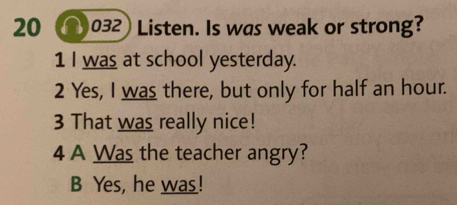 20 032) Listen. Is was weak or strong?
1 I wa_ at school yesterday.
2 Yes, I was there, but only for half an hour.
3 That was really nice!
4 A Was the teacher angry?
B Yes, he was!