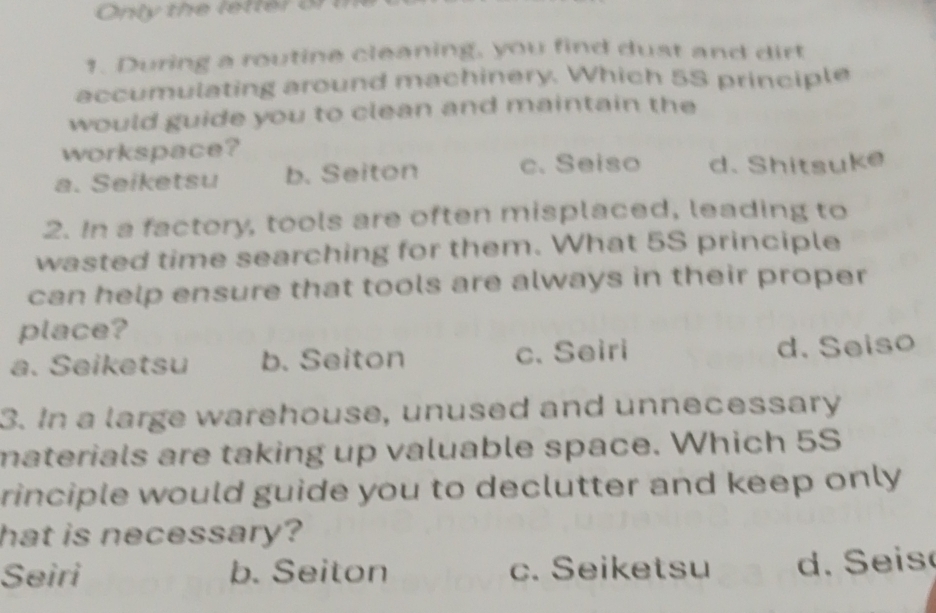 Only the letter or 
1. During a routine cleaning, you find dust and dirt
accumulating around machinery. Which 5S principle
would guide you to clean and maintain the
workspace?
a. Seiketsu b. Seiton c. Seiso d. Shitsuke
2. In a factory, tools are often misplaced, leading to
wasted time searching for them. What 5S principle
can help ensure that tools are always in their proper
place?
a. Seiketsu b. Seiton c. Seiri d. Seiso
3. In a large warehouse, unused and unnecessary
materials are taking up valuable space. Which 5S
rinciple would guide you to declutter and keep only 
hat is necessary?
Seiri b. Seiton c. Seiketsu d. S eis