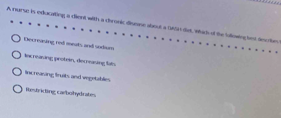 A nurse is educating a client with a chronic disease about a DASH diet. Which of the following best describes
Decreasing red meats and sodium
Increasing protein, decreasing fats
Increasing fruits and vegetables
Restricting carbohydrates