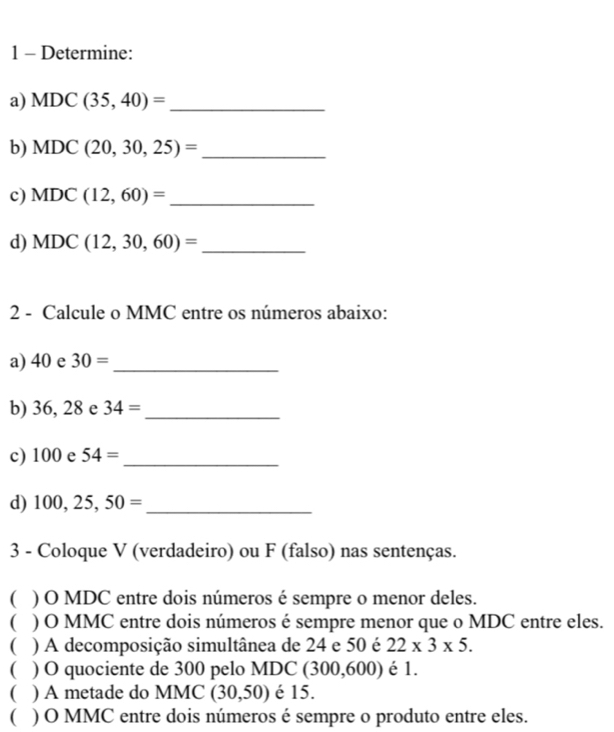 Determine: 
a) MDC(35,40)= _ 
b) MDC(20,30,25)= _ 
c) MDC(12,60)= _ 
d) MDC(12,30,60)= _ 
2 - Calcule o MMC entre os números abaixo: 
a) 40 e 30= _ 
b) 36, 28 e 34= _ 
c) 100 e 54= _ 
d) 100,25,50= _ 
3 - Coloque V (verdadeiro) ou F (falso) nas sentenças. 
) O MDC entre dois números é sempre o menor deles. 
C ) O MMC entre dois números é sempre menor que o MDC entre eles. 
( ) A decomposição simultânea de 24 e 50 é 22* 3* 5. 
( ) O quociente de 300 pelo MDC (300,600) é 1. 
( ) A metade do MMC (30,50) é 15. 
( ) O MMC entre dois números é sempre o produto entre eles.