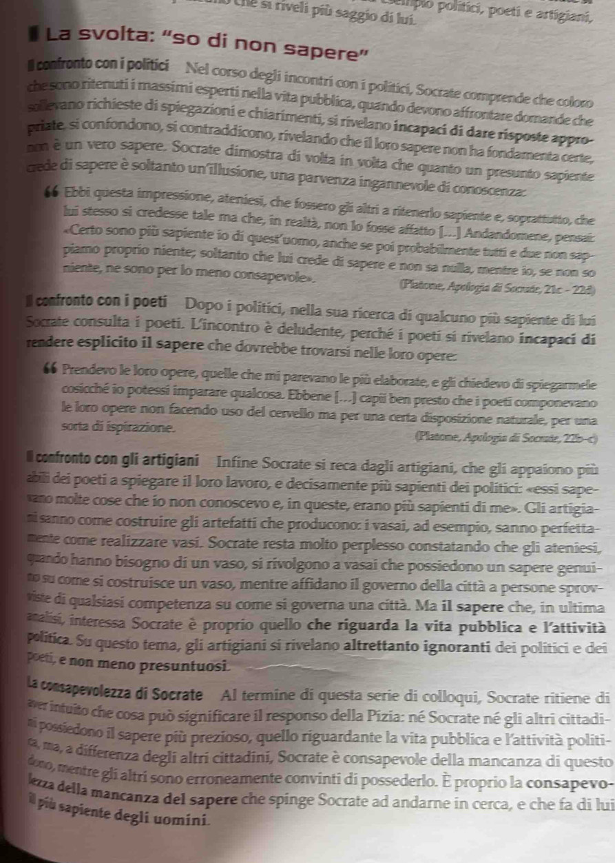 poltípio politíci, poeti e artigiani,
U Une si riveli più saggio di luí
La svolta: “so di non sapere”
ll confronto con i politici  Nel corso degli incontri con i politici, Socrate comprende che coloro
che sono ritenuti i massimi esperti nella vita pubblica, quando devono affrontare domande che
sollevano richieste di spiegazioni e chiarimenti, si rivelano incapaci di dare risposte appro
priate, si confondono, si contraddícono, rivelando che il loro sapere non ha fondamenta certe,
non è un vero sapere. Socrate dimostra di volta in volta che quanto un presunto sapiente
cede di sapere è soltanto un illusione, una parvenza ingannevole di conoscenza:
66 Ebbi questa impressione, ateniesi, che fossero gli altri a ritenerlo sapiente e, soprattutto, che
lui stesso si credesse tale ma che, in realtà, non lo fosse affatto [...] Andandomene, pensai:
«Certo sono più sapiente io di quest'uomo, anche se poi probabilmente tutti e due non sap-
piamo proprío niente; soltanto che lui crede di sapere e non sa nulla, mentre io, se non so
niente, ne sono per lo meno consapevole . (Platone, Apologia di Socrate, 21c - 22d)
Il confronto con i poeti Dopo i politici, nella sua ricerca di qualcuno più sapiente di lui
Socrate consulta i poeti. L'incontro è deludente, perché i poeti si rivelano incapaci di
rendere esplicito il sapere che dovrebbe trovarsi nelle loro opere:
66 Prendevo le loro opere, quelle che mi parevano le più elaborate, e gli chiedevo di spiegarmele
cosicché io potessi imparare qualcosa. Ebbene (...) capii ben presto che i poeti componevano
le loro opere non facendo uso del cervello ma per una certa disposizione naturale, per una
sorta di ispirazione.  (Platone, Apología di Socute, 22b-c)
confronto con gli artigiani Infine Socrate si reca dagli artigiani, che gli appaiono più
abili dei poeti a spiegare il loro lavoro, e decisamente più sapienti dei politici: «essi sape-
ano molte cose che ío non conoscevo e, in queste, erano più sapienti di me». Gli artigia-
ni sanno come costruire gli artefatti che producono: i vasai, ad esempio, sanno perfetta-
mente come realizzare vasi. Socrate resta molto perplesso constatando che gli ateniesi,
quando hanno bisogno di un vaso, si rivolgono a vasai che possiedono un sapere genui-
o su come si costruisce un vaso, mentre affidano il governo della città a persone sprov-
viste di qualsiasi competenza su come si governa una città. Ma il sapere che, in ultima
analisi, interessa Socrate è proprio quello che riguarda la vita pubblica e l'attività
politica. Su questo tema, gli artigiani si rivelano altrettanto ignoranti dei politici e dei
poeti, e non meno presuntuosi.
la consapevolezza di Socrate Al termine di questa serie di colloqui, Socrate ritiene di
ver intuito che cosa può significare il responso della Pízia: né Socrate né gli altri cittadi-
ní possiedono il sapere più prezioso, quello riguardante la vita pubblica e l'attività politi-
ta, ma, a differenza degli altri cittadini, Socrate è consapevole della mancanza di questo
dono, mentre gli altri sono erroneamente convinti di possederlo. È proprio la consapevo-
kzza della mancanza del sapere che spinge Socrate ad andarne in cerca, e che fa di lui
il più sapiente degli uomíni.