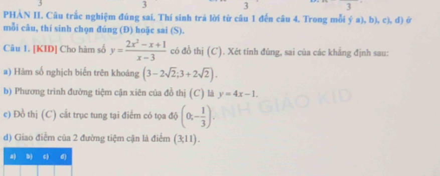 3
3
3
1 
PHÀN II. Câu trắc nghiệm đúng sai. Thí sinh trả lời từ câu 1 đến câu 4. Trong mỗi ya),b),c),d) ở
mỗi câu, thí sinh chọn đúng (Đ) hoặc sai (S).
Câu 1. [KID] Cho hàm số y= (2x^2-x+1)/x-3  có đồ thị (C). Xét tính đúng, sai của các khắng định sau:
a) Hàm số nghịch biến trên khoảng (3-2sqrt(2);3+2sqrt(2)). 
b) Phương trình đường tiệm cận xiên của đồ thị (C) là y=4x-1. 
e) Đồ thị (C) cất trục tung tại điểm có tọa độ (0;- 1/3 ). 
d) Giao điểm của 2 đường tiệm cận là điểm (3;11).
a) b) C) d)